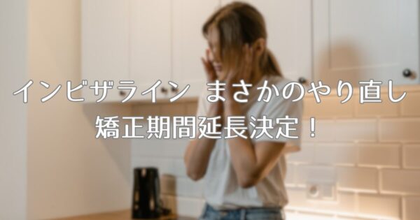 インビザライン まさかのやり直し決定！ 矯正期間が延びてしまいました